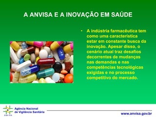 Agência Nacional 
de Vigilância Sanitária 
www.anvisa.gov.br 
A ANVISA E A INOVAÇÃO EM SAÚDE 
•A indústria farmacêutica tem como uma característica estar em constante busca da inovação. Apesar disso, o cenário atual traz desafios decorrentes de mudanças nas demandas e nas competências tecnológicas exigidas e no processo competitivo do mercado.  