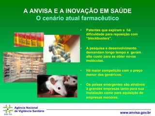 Agência Nacional 
de Vigilância Sanitária 
www.anvisa.gov.br 
A ANVISA E A INOVAÇÃO EM SAÚDEO cenário atual farmacêutico 
•Patentes que expiram e há dificuldade para reposição com “blockbusters”. 
•A pesquisa e desenvolvimento demandam longo tempo e geram alto custo para se obter novas moléculas. 
•Há maior competição com o preço menor dos genéricos. 
•Os países emergentes são atrativos à grandes empresas tanto para sua instalação como para aquisição de empresas menores.  
