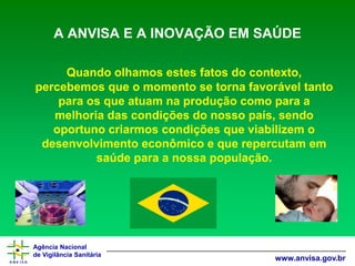 Agência Nacional 
de Vigilância Sanitária 
www.anvisa.gov.br 
A ANVISA E A INOVAÇÃO EM SAÚDE 
Quando olhamos estes fatos do contexto, percebemos que o momento se torna favorável tanto para os que atuam na produção como para a melhoria das condições do nosso país, sendo oportuno criarmos condições que viabilizem o desenvolvimento econômico e que repercutam em saúde para a nossa população.  