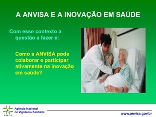 Agência Nacional 
de Vigilância Sanitária 
www.anvisa.gov.br 
A ANVISA E A INOVAÇÃO EM SAÚDE 
Com esse contexto a questão a fazer é: 
Como a ANVISA pode colaborar e participar ativamente na inovação em saúde?  
