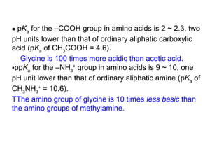 • pKa for the –COOH group in amino acids is 2 ~ 2.3, two
pH units lower than that of ordinary aliphatic carboxylic
acid (pKa of CH3COOH = 4.6).
   Glycine is 100 times more acidic than acetic acid.
•ppKa for the –NH3+ group in amino acids is 9 ~ 10, one
pH unit lower than that of ordinary aliphatic amine (pKa of
CH3NH3+ = 10.6).
TThe amino group of glycine is 10 times less basic than
the amino groups of methylamine.
 