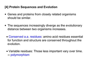 [4] Protein Sequences and Evolution

• Genes and proteins from closely related organisms
  should be similar.

• The sequences increasingly diverge as the evolutionary
  distance between two organisms increases.

 • Conserved a.a. residues: amino acid residues essential
  for function and structure are conserved throughout the
  evolution.

 • Variable residues: Those less important vary over time.
  ⇒ polymorphism
 
