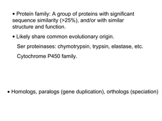 • Protein family: A group of proteins with significant
  sequence similarity (>25%), and/or with similar
  structure and function.
  • Likely share common evolutionary origin.
    Ser proteinases: chymotrypsin, trypsin, elastase, etc.
    Cytochrome P450 family.




• Homologs, paralogs (gene duplication), orthologs (speciation)
 