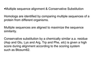 •Multiple sequence alignment & Conservative Substitution

Homologs are identified by comparing multiple sequences of a
protein from different organisms.

Multiple sequences are aligned to maximize the sequence
similarity.

Conservative substitution by a chemically similar a.a. residue
(Asp and Glu, Lys and Arg, Trp and Phe, etc) is given a high
score during alignment according to the scoring system
such as Blosum62.
 