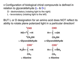 • Configuration of biological chiral compounds is defined in
relation to glyceraldehyde (L- & D-)
   D - dextrorotatory (rotating light to the right)
   L - levorotatory (rotating light to the left)

BUT L or D designation for an amino acid does NOT reflect its
ability to rotate plane polarized light in a particular direction!
 