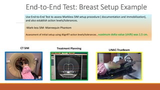 Use End-to-End Test to assess Markless SIM setup procedure ( documentation and immobilization),
and also establish action levels/tolerances.
-Mark-less SIM -Mannequin Phantom
Assessment of initial setup using AlignRT-action levels/tolerances , maximum delta value (shift) was 1.5 cm.
CT SIM
LINAC-TrueBeam
Treatment Planning
End-to-End Test: Breast Setup Example
 
