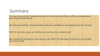 Summary
The key to successful implementation of mark-less workflow is efficient preparation,
planning and teamwork.
We had successfully implemented mark-less workflow in our department for all sites.
SGRT is not only setup, and efficiency tool but also a safety tool!
We constantly looking for new ways to use SGRT for everyday treatments and quality
assurance work.
 