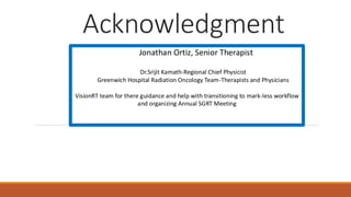 Acknowledgment
Jonathan Ortiz, Senior Therapist
Dr.Srijit Kamath-Regional Chief Physicist
Greenwich Hospital Radiation Oncology Team-Therapists and Physicians
VisionRT team for there guidance and help with transitioning to mark-less workflow
and organizing Annual SGRT Meeting
 