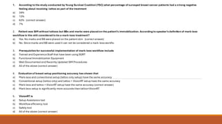 1. According to the study conducted by Young Survival Coalition (YSC) what percentage of surveyed breast cancer patients had a strong negative
feeling about receiving tattoo as part of the treatment
a) 34%
b) 12%
c) 62% (correct answer)
d) 7%
2. Patient was SIM without tattoos but BBs and marks were placed on the patient’s immobilization. According to speaker’s definition of mark-less
workflow is this still considered to be a mark-less treatment?
a) Yes.No marks and BB were placed on the patient skin (correct answer)
b) No. Since marks and BB were used it can not be considered a mark-less workflo
3. Prerequisites for successful implementation of mark-less workflow include
a) Trained and Experience Staff that have been using SGRT
b) Functional Immobilization Equipment
c) Well Documented and Recently Updated SIM Procedures
d) All of the above (correct answer)
4. Evaluation of breast setup positioning accuracy has shown that
a) Mark-less and conventional setup (tattoo only setup) have the same accuracy
b) Conventional setup (tattoo only) and tattoo + VisionRT setup have the same accuracy
c) Mark-less and tattoo + VisionRT setup have the same accuracy (correct answer)
d) Mark-less setup is significantly more accurate than tattoo+VisionRT
5. VisionRT is
a) Setup Assistance tool
b) Workflow efficiency tool
c) Safety tool
d) All of the above (correct answer)
 