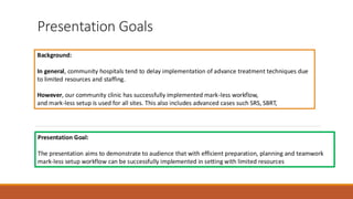 Presentation Goals
Background:
In general, community hospitals tend to delay implementation of advance treatment techniques due
to limited resources and staffing.
However, our community clinic has successfully implemented mark-less workflow,
and mark-less setup is used for all sites. This also includes advanced cases such SRS, SBRT,
Presentation Goal:
The presentation aims to demonstrate to audience that with efficient preparation, planning and teamwork
mark-less setup workflow can be successfully implemented in setting with limited resources
 