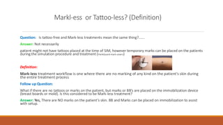 Markl-ess or Tattoo-less? (Definition)
Question: Is tattoo-free and Mark-less treatments mean the same thing?......
Answer: Not necessarily
patient might not have tattoos placed at the time of SIM, however temporary marks can be placed on the patients
during the simulation procedure and treatment (PointGuard-mark covers)
Definition:
Mark-less treatment workflow is one where there are no marking of any kind on the patient’s skin during
the entire treatment process
Follow up Question:
What if there are no tattoos or marks on the patient, but marks or BB’s are placed on the immobilization device
(breast boards or mold). Is this considered to be Mark-less treatment?
Answer: Yes, There are NO marks on the patient’s skin. BB and Marks can be placed on immobilization to assist
with setup.
 