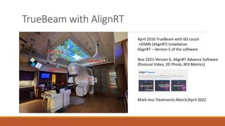 TrueBeam with AlignRT
April 2016 TrueBeam with 6D couch
+OSMS (AlignRT) Installation
AlignRT – Version 5 of the software
Nov 2021-Version 6, AlignRT Advance Software
(Postural Video, 3D Photo, ROI Metrics)
Mark-less Treatments-March/April 2022
Camera 1
Camera 2
Camera 3
 