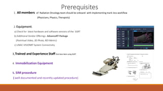 Prerequisites
1. All members of Radiation Oncology team should be onboard with implementing mark-less workflow
(Physicians, Physics, Therapists)
2. Equipment:
a) Check for latest hardware and software versions of the SGRT
b) Additional Vendor Offerings -AdvanceRT Package
(Postritual Video, 3D Photo, ROI Metric)
c) LINAC-VISIONRT System Connectivity
3. Trained and Experience Staff that have been using SGRT
4. Immobilization Equipment
5. SIM procedure
( well documented and recently updated procedure)
 