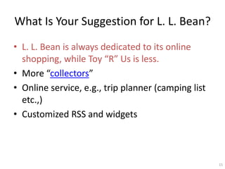 What Is Your Suggestion for L. L. Bean?
? L. L. Bean is always dedicated to its online
  shopping, while Toy R Us is less.
? More collectors
? Online service, e.g., trip planner (camping list
  etc.,)
? Customized RSS and widgets



                                                     15
 