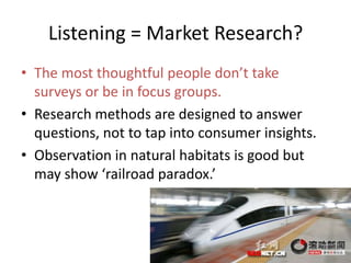 Listening = Market Research?
? The most thoughtful people dont take
  surveys or be in focus groups.
? Research methods are designed to answer
  questions, not to tap into consumer insights.
? Observation in natural habitats is good but
  may show railroad paradox.




                                                  21
 