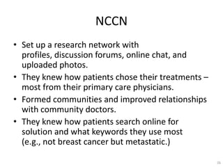 NCCN
? Set up a research network with
  profiles, discussion forums, online chat, and
  uploaded photos.
? They knew how patients chose their treatments C
  most from their primary care physicians.
? Formed communities and improved relationships
  with community doctors.
? They knew how patients search online for
  solution and what keywords they use most
  (e.g., not breast cancer but metastatic.)

                                                    26
 