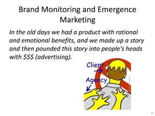Brand Monitoring and Emergence
             Marketing
In the old days we had a product with rational
and emotional benefits, and we made up a story
and then pounded this story into peoples heads
with $$$ (advertising).




                                                  35
 