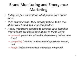 Brand Monitoring and Emergence
             Marketing
? Today, we first understand what people care about
  most.
? Then examine what they already believe to be true
  about your brand and your competitors.
? Finally, you figure out how to connect your brand to
  what people are passionate about in these ways:
   C authentic (consistent with what they already believe to be
     true,)
   C compelling (relevant to what they are passionate about)
     and
   C helpful (helps them achieve their goals, not yours)

                                                                  36
 