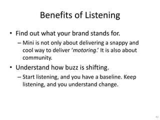 Benefits of Listening
? Find out what your brand stands for.
  C Mini is not only about delivering a snappy and
    cool way to deliver motoring. It is also about
    community.
? Understand how buzz is shifting.
  C Start listening, and you have a baseline. Keep
    listening, and you understand change.




                                                       42
 