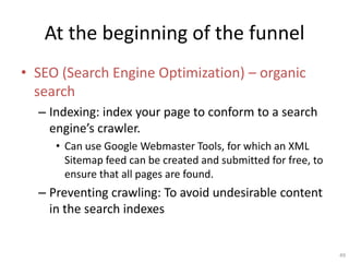 At the beginning of the funnel
? SEO (Search Engine Optimization) C organic
  search
  C Indexing: index your page to conform to a search
    engines crawler.
     ? Can use Google Webmaster Tools, for which an XML
       Sitemap feed can be created and submitted for free, to
       ensure that all pages are found.
  C Preventing crawling: To avoid undesirable content
    in the search indexes


                                                                49
 