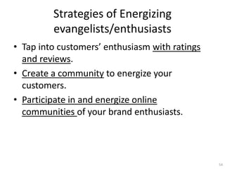 Strategies of Energizing
         evangelists/enthusiasts
? Tap into customers enthusiasm with ratings
  and reviews.
? Create a community to energize your
  customers.
? Participate in and energize online
  communities of your brand enthusiasts.




                                                54
 