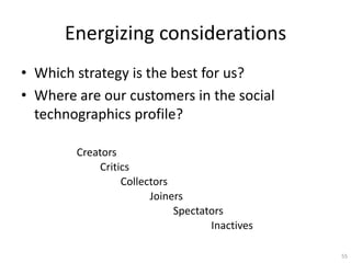 Energizing considerations
? Which strategy is the best for us?
? Where are our customers in the social
  technographics profile?

        Creators
            Critics
                 Collectors
                       Joiners
                            Spectators
                                   Inactives

                                               55
 