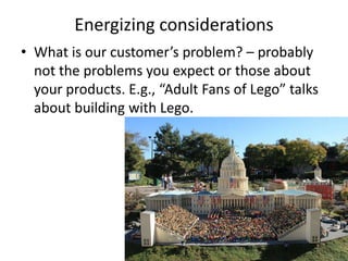 Energizing considerations
? What is our customers problem? C probably
  not the problems you expect or those about
  your products. E.g., Adult Fans of Lego talks
  about building with Lego.
 