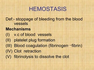 HEMOSTASIS
Def:- stoppage of bleeding from the blood
vessels
Mechanisms
(I) v.c of blood vessels
(II) platelet plug formation
(III) Blood coagulation (fibrinogen fibrin)
(IV) Clot retraction
(V) fibrinolysis to dissolve the clot

 