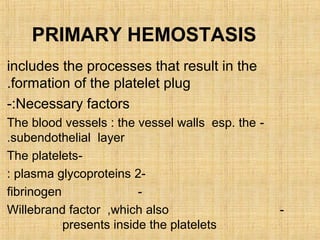 PRIMARY HEMOSTASIS
includes the processes that result in the
.formation of the platelet plug
-:Necessary factors
The blood vessels : the vessel walls esp. the .subendothelial layer
The platelets: plasma glycoproteins 2fibrinogen
Willebrand factor ,which also
presents inside the platelets

-

 