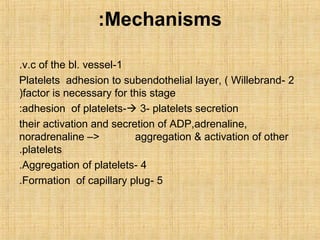 :Mechanisms
.v.c of the bl. vessel-1
Platelets adhesion to subendothelial layer, ( Willebrand- 2
(factor is necessary for this stage
:adhesion of platelets- 3- platelets secretion
their activation and secretion of ADP,adrenaline,
noradrenaline –>
aggregation & activation of other
.platelets
.Aggregation of platelets- 4
.Formation of capillary plug- 5

 