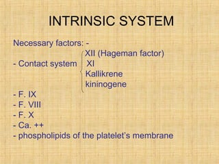 INTRINSIC SYSTEM
Necessary factors: XII (Hageman factor(
- Contact system XI
Kallikrene
kininogene
- F. IX
- F. VIII
- F. X
- Ca. ++
- phospholipids of the platelet’s membrane

 