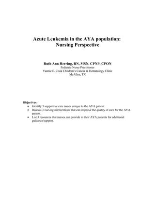 Acute Leukemia in the AYA population:
Nursing Perspective
Ruth Ann Herring, RN, MSN, CPNP, CPON
Pediatric Nurse Practitioner
Vannie E. Cook Children’s Cancer & Hematology Clinic
McAllen, TX
Objectives:
• Identify 3 supportive care issues unique to the AYA patient.
• Discuss 3 nursing interventions that can improve the quality of care for the AYA
patient.
• List 3 resources that nurses can provide to their AYA patients for additional
guidance/support.