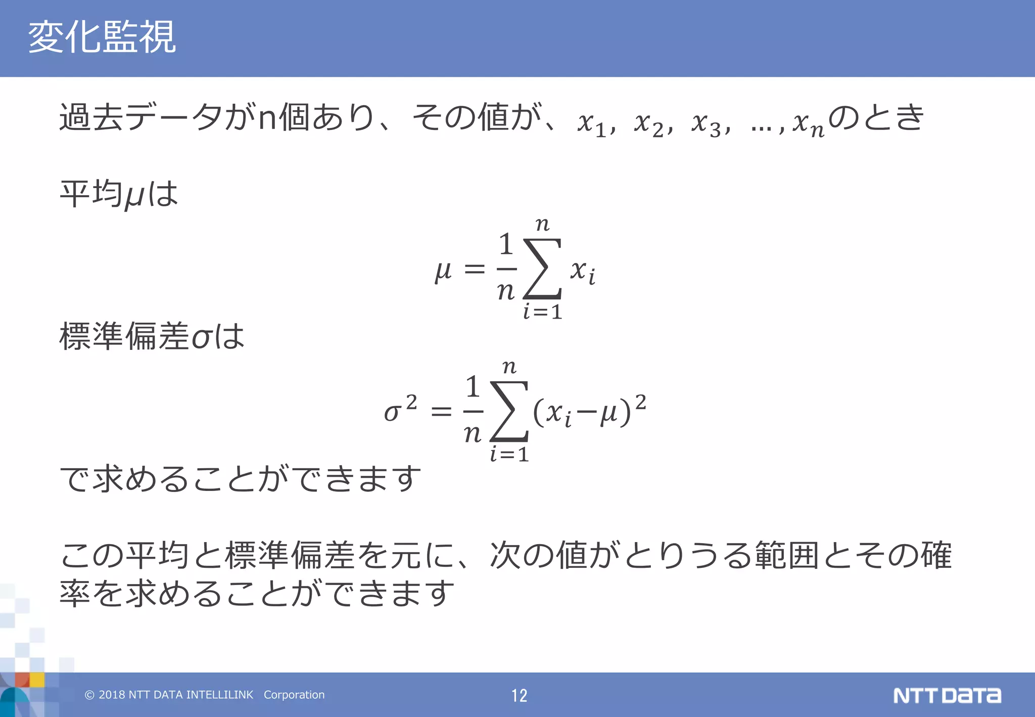 © 2018 NTT DATA INTELLILINK Corporation 12
変化監視
過去データがn個あり、その値が、 𝑥1, 𝑥2, 𝑥3, … , 𝑥 𝑛のとき
平均μは
𝜇 =
1
𝑛
𝑥 𝑖
𝑛
𝑖=1
標準偏差σは
𝜎2 =
1
𝑛
(𝑥 𝑖−𝜇)2
𝑛
𝑖=1
で求めることができます
この平均と標準偏差を元に、次の値がとりうる範囲とその確
率を求めることができます
 