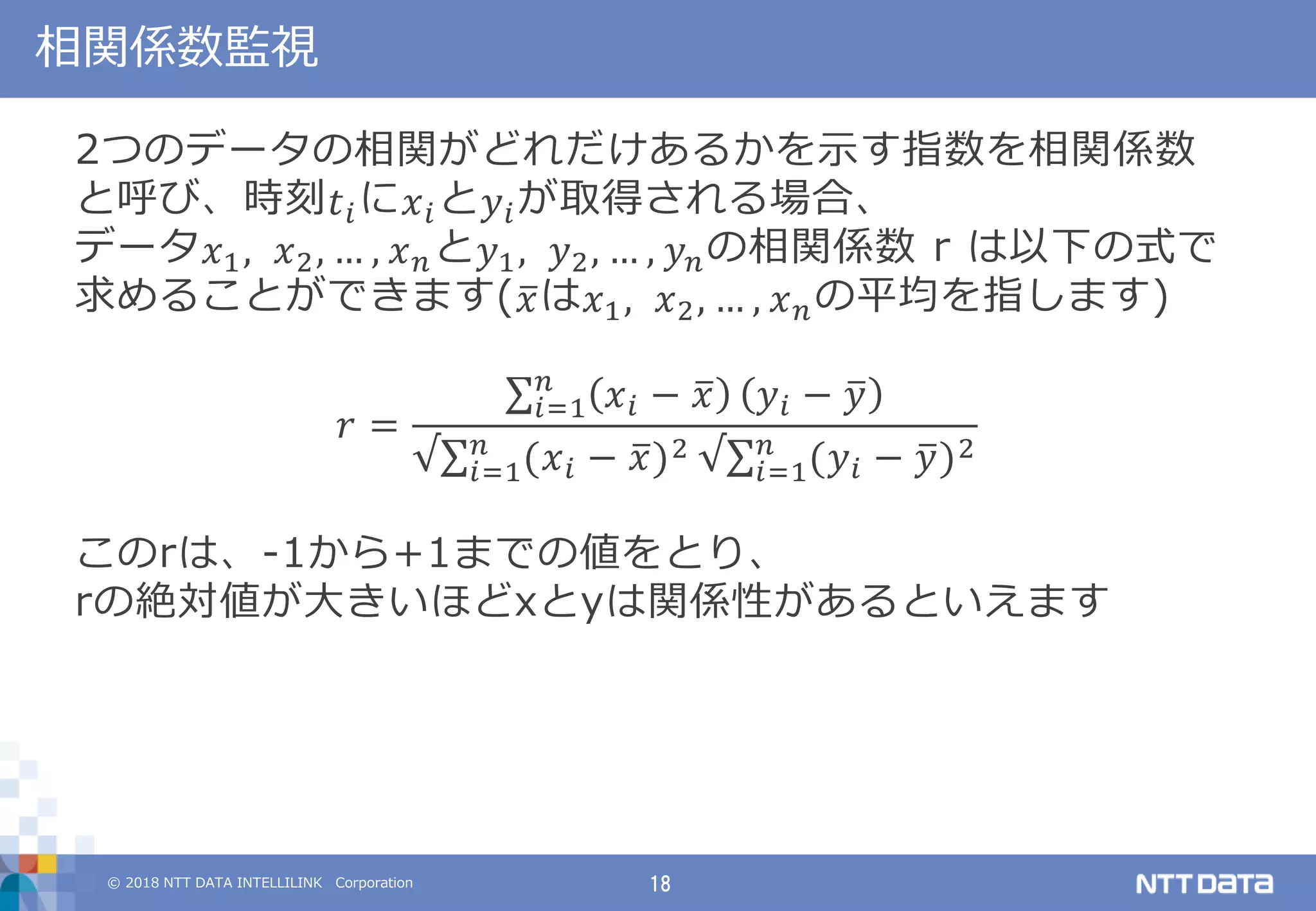 © 2018 NTT DATA INTELLILINK Corporation 18
相関係数監視
2つのデータの相関がどれだけあるかを示す指数を相関係数
と呼び、時刻 𝑡 𝑖に 𝑥 𝑖と 𝑦𝑖が取得される場合、
データ 𝑥1, 𝑥2, … , 𝑥 𝑛と 𝑦1, 𝑦2, … , 𝑦 𝑛の相関係数 r は以下の式で
求めることができます( 𝑥は 𝑥1, 𝑥2, … , 𝑥 𝑛の平均を指します)
𝑟 =
𝑥 𝑖 − 𝑥𝑛
𝑖=1 𝑦𝑖 − 𝑦
√ (𝑥 𝑖 − 𝑥)2𝑛
𝑖=1 √ (𝑦𝑖 − 𝑦)2𝑛
𝑖=1
このrは、-1から+1までの値をとり、
rの絶対値が大きいほどxとyは関係性があるといえます
 