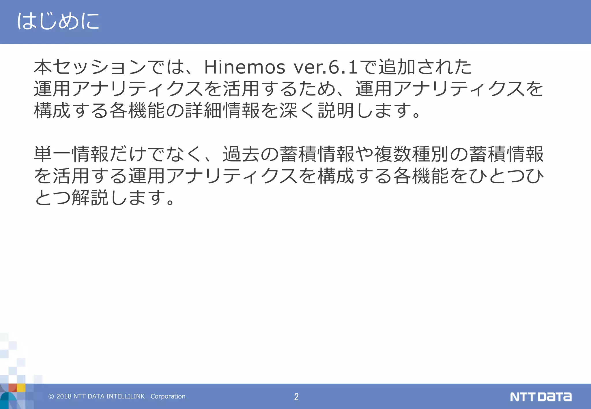 © 2018 NTT DATA INTELLILINK Corporation 2
はじめに
本セッションでは、Hinemos ver.6.1で追加された
運用アナリティクスを活用するため、運用アナリティクスを
構成する各機能の詳細情報を深く説明します。
単一情報だけでなく、過去の蓄積情報や複数種別の蓄積情報
を活用する運用アナリティクスを構成する各機能をひとつひ
とつ解説します。
 