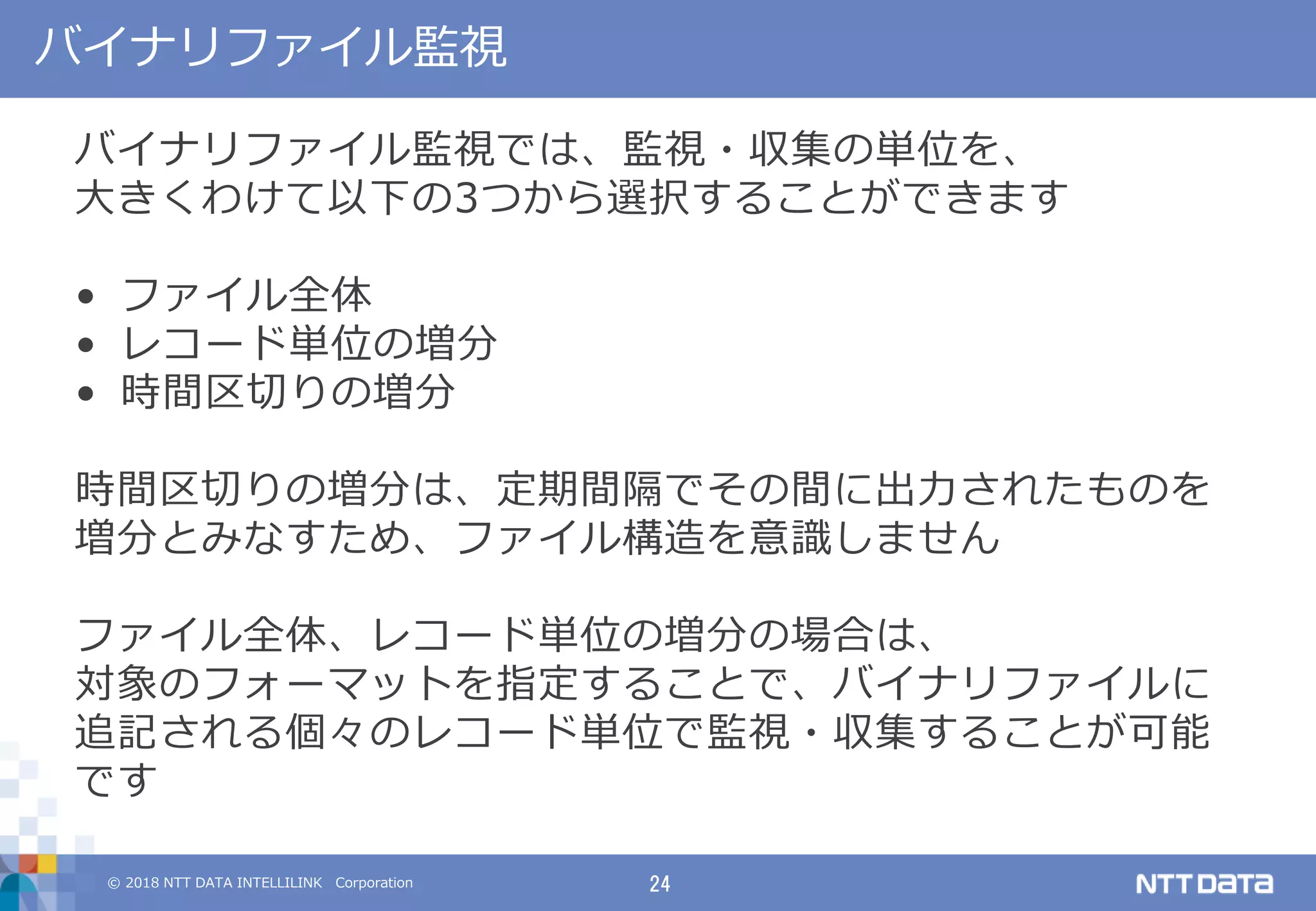 © 2018 NTT DATA INTELLILINK Corporation 24
バイナリファイル監視
バイナリファイル監視では、監視・収集の単位を、
大きくわけて以下の3つから選択することができます
• ファイル全体
• レコード単位の増分
• 時間区切りの増分
時間区切りの増分は、定期間隔でその間に出力されたものを
増分とみなすため、ファイル構造を意識しません
ファイル全体、レコード単位の増分の場合は、
対象のフォーマットを指定することで、バイナリファイルに
追記される個々のレコード単位で監視・収集することが可能
です
 