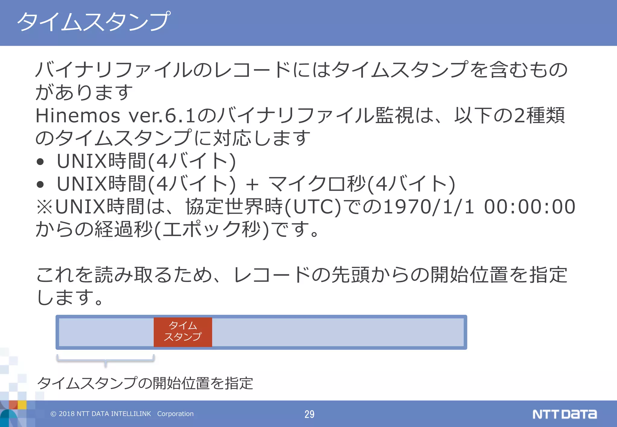 © 2018 NTT DATA INTELLILINK Corporation 29
タイムスタンプ
バイナリファイルのレコードにはタイムスタンプを含むもの
があります
Hinemos ver.6.1のバイナリファイル監視は、以下の2種類
のタイムスタンプに対応します
• UNIX時間(4バイト)
• UNIX時間(4バイト) + マイクロ秒(4バイト)
※UNIX時間は、協定世界時(UTC)での1970/1/1 00:00:00
からの経過秒(エポック秒)です。
これを読み取るため、レコードの先頭からの開始位置を指定
します。
タイム
スタンプ
タイムスタンプの開始位置を指定
 
