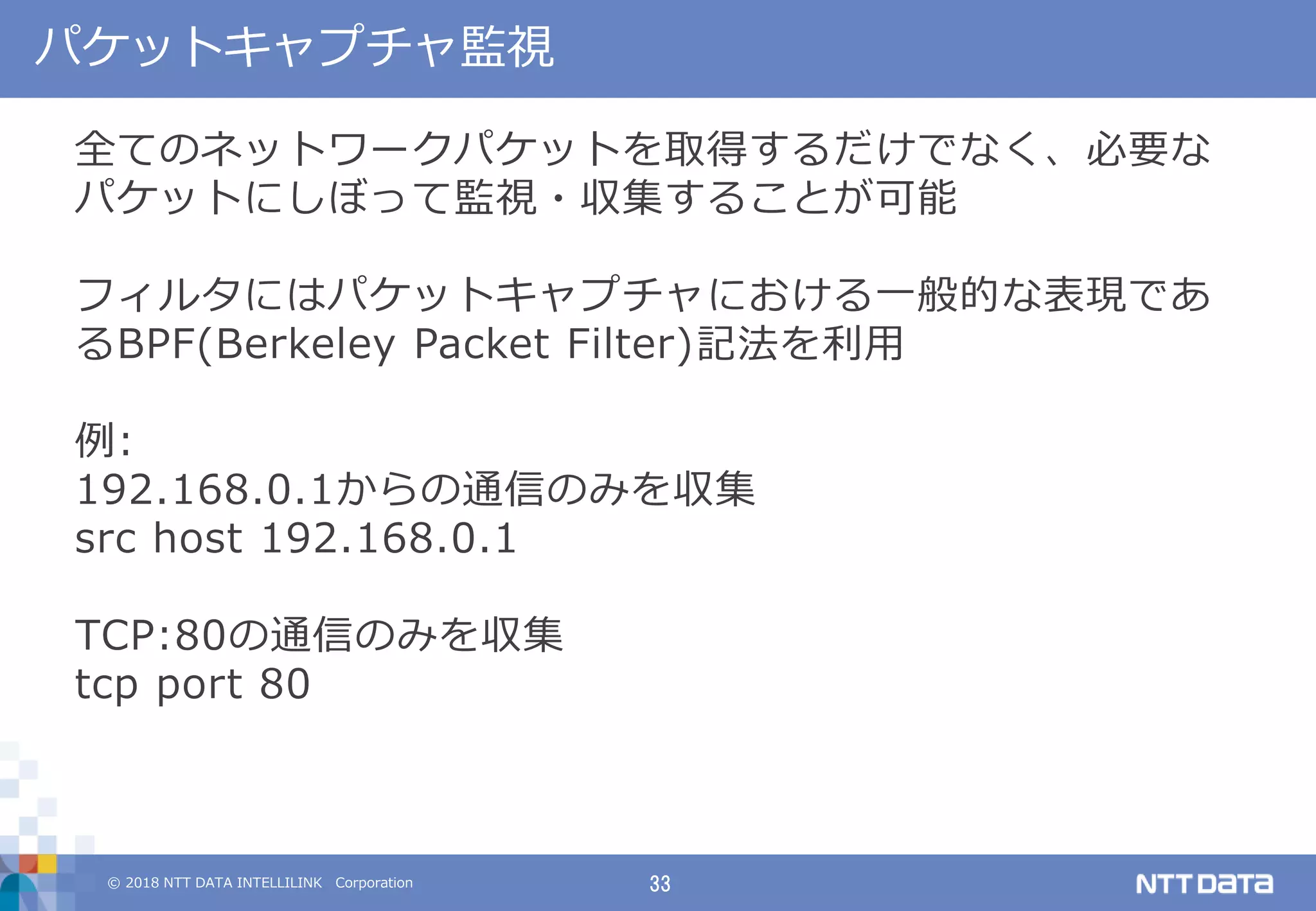 © 2018 NTT DATA INTELLILINK Corporation 33
パケットキャプチャ監視
全てのネットワークパケットを取得するだけでなく、必要な
パケットにしぼって監視・収集することが可能
フィルタにはパケットキャプチャにおける一般的な表現であ
るBPF(Berkeley Packet Filter)記法を利用
例:
192.168.0.1からの通信のみを収集
src host 192.168.0.1
TCP:80の通信のみを収集
tcp port 80
 