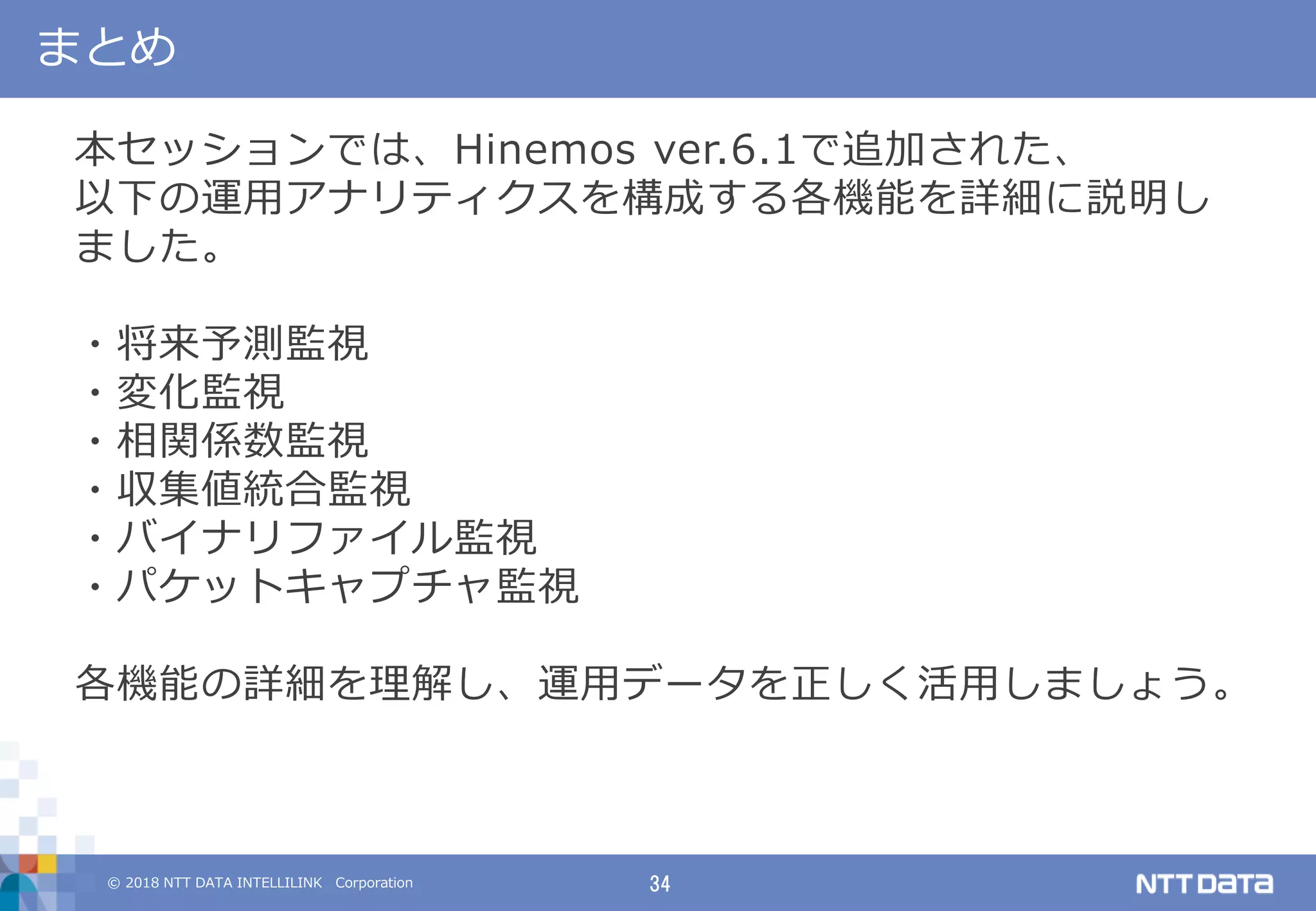 © 2018 NTT DATA INTELLILINK Corporation 34
まとめ
本セッションでは、Hinemos ver.6.1で追加された、
以下の運用アナリティクスを構成する各機能を詳細に説明し
ました。
・将来予測監視
・変化監視
・相関係数監視
・収集値統合監視
・バイナリファイル監視
・パケットキャプチャ監視
各機能の詳細を理解し、運用データを正しく活用しましょう。
 