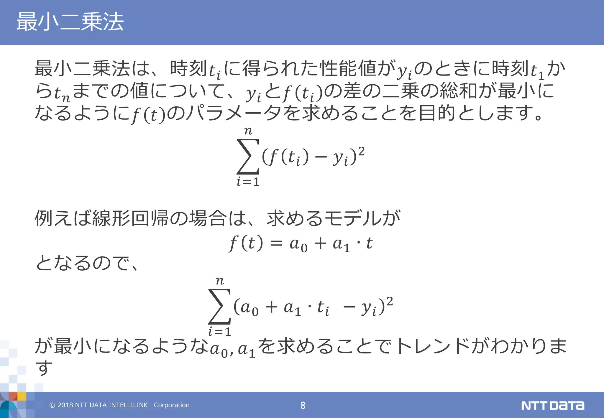 © 2018 NTT DATA INTELLILINK Corporation 8
最小二乗法
最小二乗法は、時刻 𝑡 𝑖に得られた性能値が 𝑦𝑖のときに時刻 𝑡1か
ら 𝑡 𝑛までの値について、 𝑦𝑖と 𝑓 𝑡 𝑖 の差の二乗の総和が最小に
なるように 𝑓 𝑡 のパラメータを求めることを目的とします。
𝑓 𝑡 𝑖 − 𝑦𝑖
2
𝑛
𝑖=1
例えば線形回帰の場合は、求めるモデルが
𝑓 𝑡 = 𝑎0 + 𝑎1 ∙ 𝑡
となるので、
𝑎0 + 𝑎1 ∙ 𝑡 𝑖 − 𝑦𝑖
2
𝑛
𝑖=1
が最小になるような 𝑎0, 𝑎1を求めることでトレンドがわかりま
す
 