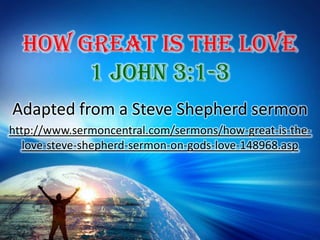 How Great Is The Love 1 John 3:1-3 Adapted from a Steve Shepherd sermon http://www.sermoncentral.com/sermons/how-great-is-the-love-steve-shepherd-sermon-on-gods-love-148968.asp 