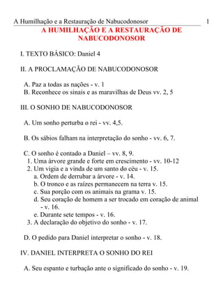 A Humilhação e a Restauração de Nabucodonosor                       1
         A HUMILHAÇÃO E A RESTAURAÇÃO DE
                 NABUCODONOSOR

  I. TEXTO BÁSICO: Daniel 4

  II. A PROCLAMAÇÃO DE NABUCODONOSOR

   A. Paz a todas as nações - v. 1
   B. Reconhece os sinais e as maravilhas de Deus vv. 2, 5

  III. O SONHO DE NABUCODONOSOR

   A. Um sonho perturba o rei - vv. 4,5.

   B. Os sábios falham na interpretação do sonho - vv. 6, 7.

   C. O sonho é contado a Daniel – vv. 8, 9.
    1. Uma árvore grande e forte em crescimento - vv. 10-12
    2. Um vigia e a vinda de um santo do céu - v. 15.
       a. Ordem de derrubar a árvore - v. 14.
       b. O tronco e as raízes permanecem na terra v. 15.
       c. Sua porção com os animais na grama v. 15.
       d. Seu coração de homem a ser trocado em coração de animal
          - v. 16.
       e. Durante sete tempos - v. 16.
    3. A declaração do objetivo do sonho - v. 17.

   D. O pedido para Daniel interpretar o sonho - v. 18.

  IV. DANIEL INTERPRETA O SONHO DO REI

   A. Seu espanto e turbação ante o significado do sonho - v. 19.
 