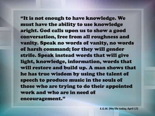 “It is not enough to have knowledge. We
must have the ability to use knowledge
aright. God calls upon us to show a good
conversation, free from all roughness and
vanity. Speak no words of vanity, no words
of harsh command; for they will gender
strife. Speak instead words that will give
light, knowledge, information, words that
will restore and build up. A man shows that
he has true wisdom by using the talent of
speech to produce music in the souls of
those who are trying to do their appointed
work and who are in need of
encouragement.”
E.G.W. (My life today, April 17)
 