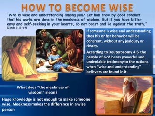 What does “the meekness of
wisdom” mean?
Huge knowledge is not enough to make someone
wise. Meekness makes the difference in a wise
person.
If someone is wise and understanding
then his or her behavior will be
coherent, without any jealousy or
rivalry.
According to Deuteronomy 4:6, the
people of God bears powerful and
undeniable testimony to the nations
when “wise and understanding”
believers are found in it.
 
