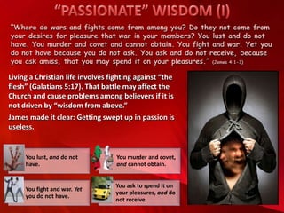 “Where do wars and fights come from among you? Do they not come from
your desires for pleasure that war in your members? You lust and do not
have. You murder and covet and cannot obtain. You fight and war. Yet you
do not have because you do not ask. You ask and do not receive, because
you ask amiss, that you may spend it on your pleasures.” (James 4:1-3)
Living a Christian life involves fighting against “the
flesh” (Galatians 5:17). That battle may affect the
Church and cause problems among believers if it is
not driven by “wisdom from above.”
James made it clear: Getting swept up in passion is
useless.
You lust, and do not
have.
You murder and covet,
and cannot obtain.
You fight and war. Yet
you do not have.
You ask to spend it on
your pleasures, and do
not receive.
 