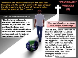 “Adulterers and adulteresses! Do you not know that
friendship with the world is enmity with God? Whoever
therefore wants to be a friend of the world makes
himself an enemy of God.” (James 4:4)
What kind of adultery are those
“wise people” committing?
“Son of man, cause Jerusalem to
know her abominations… [You]
made for yourself male images
and played the harlot with them…
You also committed harlotry with
the Egyptians… You also played
the harlot with the Assyrians…
you multiplied your acts of
harlotry as far as the land of
the trader, Chaldea… You are an
adulterous wife, who takes
strangers instead of her
husband.” (Ezekiel 16:2-32)
“The Scriptures furnish
abundant evidence that it is
safer to be joined to the Lord
and lose the favor and
friendship of the world, than
to look to the world for favor
and support and forget our
dependence upon God.”
E.G.W. (That I may know Him, October 29)
 