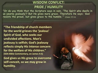 “Or do you think that the Scripture says in vain, ‘The Spirit who dwells in
us yearns jealously’? But He gives more grace. Therefore He says: ‘God
resists the proud, but gives grace to the humble.’” (James 4:5-6)
“The friendship of church members
for the world grieves the ‘jealous’
Spirit of God, who seeks our
undivided affections. Man’s
jealousy is selfish; God’s jealousy
reflects simply His intense concern
for the welfare of His children.”
(SDA Bible Commentary, on James 4:5)
God gives us His grace to overcome
self-conceit, so we may grow in
humility.
 