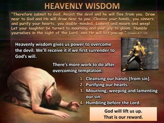 “Therefore submit to God. Resist the devil and he will flee from you. Draw
near to God and He will draw near to you. Cleanse your hands, you sinners;
and purify your hearts, you double-minded. Lament and mourn and weep!
Let your laughter be turned to mourning and your joy to gloom. Humble
yourselves in the sight of the Lord, and He will lift you up.” (James 4:7-10)
Heavenly wisdom gives us power to overcome
the devil. We’ll receive it if we first surrender to
God’s will.
1. Cleansing our hands [from sin].
2. Purifying our hearts.
3. Mourning, weeping and lamenting
our sin.
4. Humbling before the Lord.
There’s more work to do after
overcoming temptation:
God will lift us up.
That is our reward.
 
