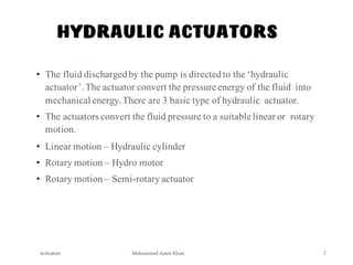 Mohammad Azam Khan
HYDRAULIC ACTUATORS
Actuators 2
• The fluid dischargedby the pump is directedto the ‘hydraulic
actuator’.The actuator convert the pressure energy of the fluid into
mechanical energy.There are 3 basic type of hydraulic actuator.
• The actuators convert the fluid pressure to a suitable linear or rotary
motion.
• Linear motion – Hydraulic cylinder
• Rotary motion – Hydro motor
• Rotary motion – Semi-rotaryactuator
 