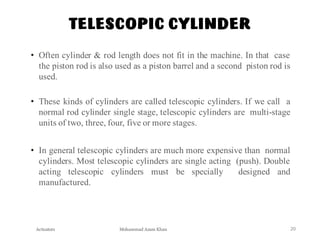 Mohammad Azam Khan
TELESCOPIC CYLINDER
Actuators 20
• Often cylinder & rod length does not fit in the machine. In that case
the piston rod is also used as a piston barrel and a second piston rod is
used.
• These kinds of cylinders are called telescopic cylinders. If we call a
normal rod cylinder single stage, telescopic cylinders are multi-stage
units of two, three, four, five or more stages.
• In general telescopic cylinders are much more expensive than normal
cylinders. Most telescopic cylinders are single acting (push). Double
acting telescopic cylinders must be specially designed and
manufactured.
 
